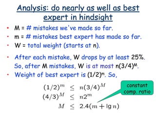 Analysis: do nearly as well as best
expert in hindsight
• M = # mistakes we've made so far.
• m = # mistakes best expert has made so far.
• W = total weight (starts at n).
• After each mistake, W drops by at least 25%.
So, after M mistakes, W is at most n(3/4)M.
• Weight of best expert is (1/2)m. So,
constant
comp. ratio
 