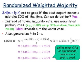 Randomized Weighted Majority
2.4(m + lg n) not so good if the best expert makes a
mistake 20% of the time. Can we do better? Yes.
• Instead of taking majority vote, use weights as
probabilities. (e.g., if 70% on up, 30% on down, then pick
70:30) Idea: smooth out the worst case.
• Also, generalize ½ to 1- e.
unlike most C.R.s
or apx bounds,
numbers are
pretty good.
 