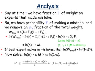 Analysis
• Say at time t we have fraction Ft of weight on
experts that made mistake.
• So, we have probability Ft of making a mistake, and
we remove an eFt fraction of the total weight.
– Wfinal = n(1-e F1)(1 - e F2)...
– ln(Wfinal) = ln(n) + t [ln(1 - e Ft)] · ln(n) - e t Ft
(using ln(1-x) < -x)
= ln(n) - e M. ( Ft = E[# mistakes])
• If best expert makes m mistakes, then ln(Wfinal) > ln((1-e)m).
• Now solve: ln(n) - e M > m ln(1-e).
 