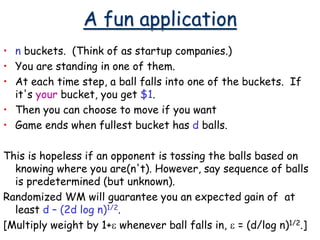 A fun application
• n buckets. (Think of as startup companies.)
• You are standing in one of them.
• At each time step, a ball falls into one of the buckets. If
it's your bucket, you get $1.
• Then you can choose to move if you want
• Game ends when fullest bucket has d balls.
This is hopeless if an opponent is tossing the balls based on
knowing where you are(n't). However, say sequence of balls
is predetermined (but unknown).
Randomized WM will guarantee you an expected gain of at
least d – (2d log n)1/2.
[Multiply weight by 1+e whenever ball falls in, e = (d/log n)1/2.]
 