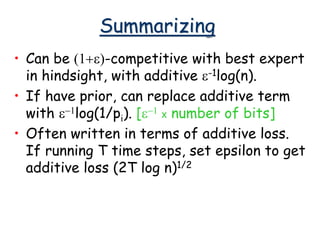 Summarizing
• Can be (1+e)-competitive with best expert
in hindsight, with additive e-1log(n).
• If have prior, can replace additive term
with e-1log(1/pi). [e-1 x number of bits]
• Often written in terms of additive loss.
If running T time steps, set epsilon to get
additive loss (2T log n)1/2
 