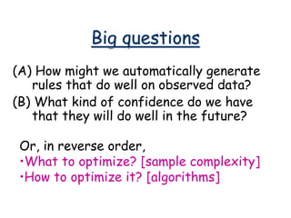 Big questions
(A) How might we automatically generate
rules that do well on observed data?
(B) What kind of confidence do we have
that they will do well in the future?
Or, in reverse order,
•What to optimize? [sample complexity]
•How to optimize it? [algorithms]
 