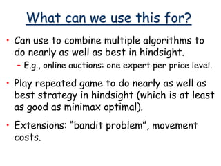 What can we use this for?
• Can use to combine multiple algorithms to
do nearly as well as best in hindsight.
– E.g., online auctions: one expert per price level.
• Play repeated game to do nearly as well as
best strategy in hindsight (which is at least
as good as minimax optimal).
• Extensions: “bandit problem”, movement
costs.
 
