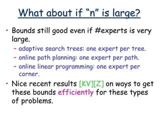 What about if “n” is large?
• Bounds still good even if #experts is very
large.
– adaptive search trees: one expert per tree.
– online path planning: one expert per path.
– online linear programming: one expert per
corner.
• Nice recent results [KV][Z] on ways to get
these bounds efficiently for these types
of problems.
 