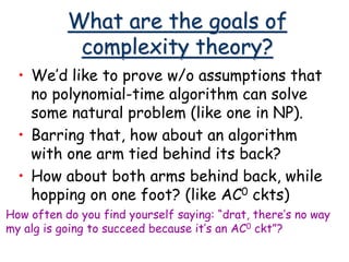 What are the goals of
complexity theory?
• We’d like to prove w/o assumptions that
no polynomial-time algorithm can solve
some natural problem (like one in NP).
• Barring that, how about an algorithm
with one arm tied behind its back?
• How about both arms behind back, while
hopping on one foot? (like AC0 ckts)
How often do you find yourself saying: “drat, there’s no way
my alg is going to succeed because it’s an AC0 ckt”?
 