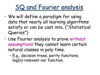 SQ and Fourier analysis
• We will define a paradigm for using
data that nearly all learning algorithms
satisfy or can be cast into. (“Statistical
Queries”)
• Use Fourier analysis to prove without
assumptions they cannot learn certain
natural classes in poly time.
– E.g., decision trees, parity functions,
log(n)-relevant-var function.
 