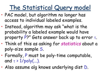 The Statistical Query model
• PAC model, but algorithm no longer has
access to individual labeled examples.
• Instead, algorithm may ask “what is the
probability a labeled example would have
property P?” Gets answer back up to error t.
• Think of this as asking for statistics about a
poly-size sample S.
• Formally, P must be poly-time computable,
and t > 1/poly(...).
• Also assume alg knows underlying dist D.
 