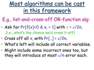 Most algorithms can be cast
in this framework
E.g., list-and-cross-off OR-function alg:
• Ask for Pr[f(x)=0 & xi = 1] with t = e/2n.
(i.e., what’s the chance we’d cross it off)
• Cross off all xi with Pr[..] > e/2n.
• What’s left will include all correct variables.
• Might include some incorrect ones too, but
they will introduce at most e/n error each.
 