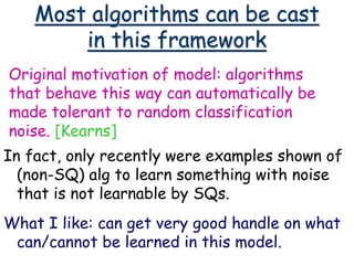 Most algorithms can be cast
in this framework
In fact, only recently were examples shown of
(non-SQ) alg to learn something with noise
that is not learnable by SQs.
What I like: can get very good handle on what
can/cannot be learned in this model.
Original motivation of model: algorithms
that behave this way can automatically be
made tolerant to random classification
noise. [Kearns]
 