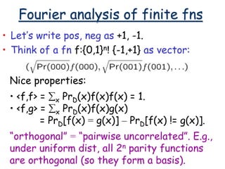 Fourier analysis of finite fns
• Let’s write pos, neg as +1, -1.
• Think of a fn f:{0,1}n! {-1,+1} as vector:
Nice properties:
• <f,f> = x PrD(x)f(x)f(x) = 1.
• <f,g> = x PrD(x)f(x)g(x)
= PrD[f(x) = g(x)] – PrD[f(x) != g(x)].
“orthogonal” = “pairwise uncorrelated”. E.g.,
under uniform dist, all 2n parity functions
are orthogonal (so they form a basis).
 
