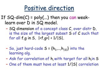 Positive direction
If SQ-dim(C) = poly(...) then you can weak-
learn over D in SQ model.
– SQ dimension of a concept class C, over distr D,
is the size of the largest subset S of C such that
for all f,g in S, |<f,g>| < 1/|S|.
– So, just hard-code S = {h1,...,h|S|} into the
learning alg.
– Ask for correlation of hi with target for all hiin S
– One of them must have at least 1/|S| correlation
 