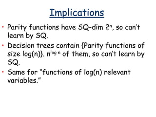 Implications
• Parity functions have SQ-dim 2n, so can’t
learn by SQ.
• Decision trees contain {Parity functions of
size log(n)}. nlog n of them, so can’t learn by
SQ.
• Same for “functions of log(n) relevant
variables.”
 