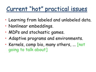 Current “hot” practical issues
• Learning from labeled and unlabeled data.
• Nonlinear embeddings.
• MDPs and stochastic games.
• Adaptive programs and environments.
• Kernels, comp bio, many others, ... [not
going to talk about]
 