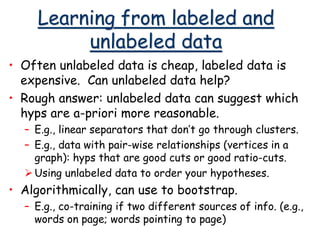 Learning from labeled and
unlabeled data
• Often unlabeled data is cheap, labeled data is
expensive. Can unlabeled data help?
• Rough answer: unlabeled data can suggest which
hyps are a-priori more reasonable.
– E.g., linear separators that don’t go through clusters.
– E.g., data with pair-wise relationships (vertices in a
graph): hyps that are good cuts or good ratio-cuts.
Using unlabeled data to order your hypotheses.
• Algorithmically, can use to bootstrap.
– E.g., co-training if two different sources of info. (e.g.,
words on page; words pointing to page)
 