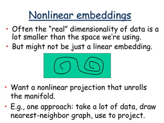 Nonlinear embeddings
• Often the “real” dimensionality of data is a
lot smaller than the space we’re using.
• But might not be just a linear embedding.
• Want a nonlinear projection that unrolls
the manifold.
• E.g., one approach: take a lot of data, draw
nearest-neighbor graph, use to project.
 