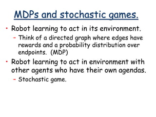 MDPs and stochastic games.
• Robot learning to act in its environment.
– Think of a directed graph where edges have
rewards and a probability distribution over
endpoints. (MDP)
• Robot learning to act in environment with
other agents who have their own agendas.
– Stochastic game.
 
