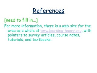 References
[need to fill in...]
For more information, there is a web site for the
area as a whole at www.learningtheory.org, with
pointers to survey articles, course notes,
tutorials, and textbooks.
 