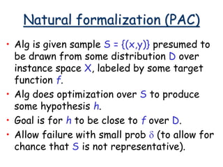 Natural formalization (PAC)
• Alg is given sample S = {(x,y)} presumed to
be drawn from some distribution D over
instance space X, labeled by some target
function f.
• Alg does optimization over S to produce
some hypothesis h.
• Goal is for h to be close to f over D.
• Allow failure with small prob d (to allow for
chance that S is not representative).
 