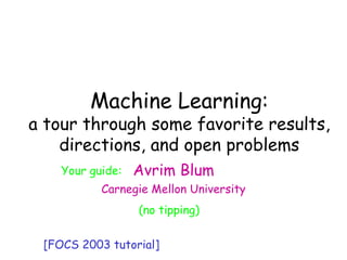 Machine Learning
Avrim Blum
Carnegie Mellon University
Machine Learning:
a 1-semester course in 2 hrs
(no tipping)
[FOCS 2003 tutorial]
Machine Learning:
a tour through some favorite results,
directions, and open problems
Your guide:
 