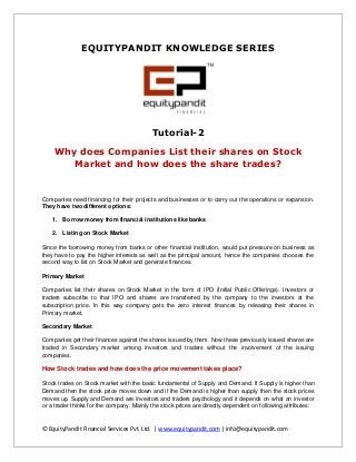 EQUITYPANDIT KNOWLEDGE SERIES

Tutorial-2
Why does Companies List their shares on Stock
Market and how does the share trades?

Companies need financing for their projects and businesses or to carry out the operations or expansion.
They have two different options:
1. Borrow money from financial institutions like banks
2. Listing on Stock Market
Since the borrowing money from banks or other financial institution, would put pressure on business as
they have to pay the higher interests as well as the principal amount, hence the companies chooses the
second way to list on Stock Market and generate finances.
Primary Market
Companies list their shares on Stock Market in the form of IPO (Initial Public Offerings). Investors or
traders subscribe to that IPO and shares are transferred by the company to the investors at the
subscription price. In this way company gets the zero interest finances by releasing their shares in
Primary market.
Secondary Market
Companies get their finances against the shares issued by them. Now these previously issued shares are
traded in Secondary market among investors and traders without the involvement of the issuing
companies.

How Stock trades and how does the price movement takes place?
Stock trades on Stock market with the basic fundamental of Supply and Demand. If Supply is higher than
Demand then the stock price moves down and if the Demand is higher than supply then the stock prices
moves up. Supply and Demand are investors and traders psychology and it depends on what an investor
or a trader thinks for the company. Mainly the stock prices are directly dependent on following attributes:

© EquityPandit Financial Services Pvt. Ltd. | www.equitypandit.com | info@equitypandit.com

 