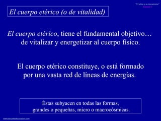 El cuerpo etérico , tiene el fundamental objetivo…  de vitalizar y energetizar al cuerpo físico. El cuerpo etérico (o de vitalidad)   El cuerpo etérico constituye, o está formado por una vasta red de líneas de energías.  Éstas subyacen en todas las formas, grandes o pequeñas, micro o macrocósmicas. 