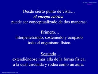 Desde cierto punto de vista…  el cuerpo etérico   puede ser conceptualizado de dos maneras:  Segundo … extendiéndose más allá de la forma física,  a la cual circunda y rodea como un aura.   Primero …  interpenetrando, sosteniedo y ocupado todo el organismo físico. 