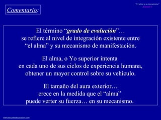 El término “ grado de evolución ”… se refiere al nivel de integración existente entre  “ el alma” y su mecanismo de manifestación. El alma, o Yo superior intenta  en cada uno de sus ciclos de experiencia humana, obtener un mayor control sobre su vehículo. El tamaño del aura exterior… crece en la medida que el “alma”  puede verter su fuerza… en su mecanismo.  Comentario : 