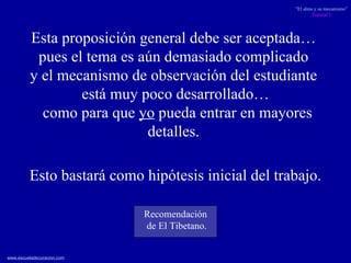 Esta proposición general debe ser aceptada…  pues el tema es aún demasiado complicado  y el mecanismo de observación del estudiante  está muy poco desarrollado… como para que  yo  pueda entrar en mayores detalles.  Esto bastará como hipótesis inicial del trabajo. Recomendación de El Tibetano. 
