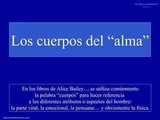 Los cuerpos del “alma” En los libros de Alice Bailey… se utiliza comúnmente la palabra “cuerpos” para hacer referencia  a los diferentes atributos o aspectos del hombre: la parte vital, la emocional, la pensante… y obviamente la física. 