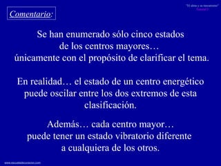 Comentario : Se han enumerado sólo cinco estados de los centros mayores…  únicamente con el propósito de clarificar el tema. En realidad… el estado de un centro energético puede oscilar entre los dos extremos de esta clasificación. Además… cada centro mayor… puede tener un estado vibratorio diferente  a cualquiera de los otros. 