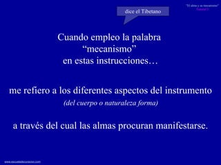me refiero a los diferentes aspectos del instrumento (del cuerpo o naturaleza forma)  a través del cual las almas procuran manifestarse. Cuando empleo la palabra  “ mecanismo”  en estas instrucciones… dice el Tibetano 