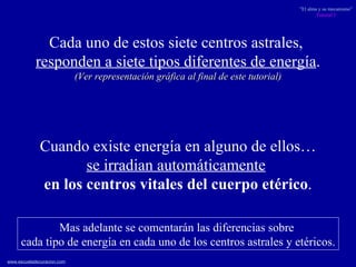 Cada uno de estos siete centros astrales,  responden a siete tipos diferentes de energía . (Ver representación gráfica al final de este tutorial) Cuando existe energía en alguno de ellos… se irradian automáticamente   en los centros vitales  del cuerpo etérico . Mas adelante se comentarán las diferencias sobre  cada tipo de energía en cada uno de los centros astrales y etéricos. 