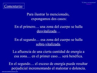 Comentario : Para ilustrar lo mencionado,  expongamos dos casos: En el primero… una zona del cuerpo se halla desvitalizada … En el segundo… esa zona del cuerpo se halla sobre-vitalizada . La afluencia de una cierta cantidad de energía a esa zona… en el primer caso… será benéfica. En el segundo… el exceso de energía puede resultar perjudicial incrementando el malestar o dolencia. 