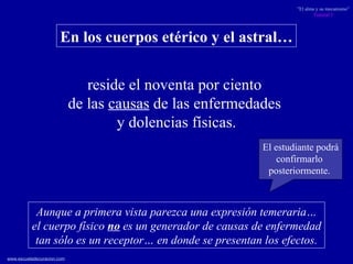 reside el noventa por ciento  de las  causas  de las enfermedades  y dolencias físicas. En los cuerpos etérico y el astral… Aunque a primera vista parezca una expresión temeraria… el cuerpo físico  no  es un generador de causas de enfermedad tan sólo es un receptor… en donde se presentan los efectos. El estudiante podrá confirmarlo  posteriormente.  