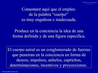 El cuerpo astral es un conglomerado de fuerzas que penetran en la conciencia en forma de deseos, impulsos, anhelos, caprichos, determinaciones, incentivos y proyecciones.  Comentaré aquí que el empleo  de la palabra “cuerpo”  es muy engañosa e inadecuada. Produce en la conciencia la idea de una forma definida y de una figura específica. 