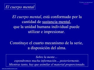 El cuerpo mental , está conformado por la cantidad de  sustancia mental ,  que la unidad humana individual puede  utilizar e impresionar.  El cuerpo mental Constituye el cuarto mecanismo de la serie,  a disposición del alma. Sobre la mente…  expondremos mucha información… posteriormente. Mientras tanto, hay que asimilar el material proporcionado. 