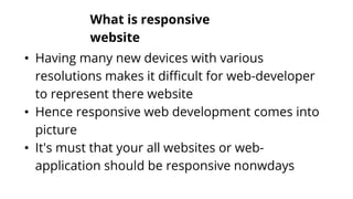What is responsive
website
• Having many new devices with various
resolutions makes it difficult for web-developer
to represent there website
• Hence responsive web development comes into
picture
• It's must that your all websites or web-
application should be responsive nonwdays
 