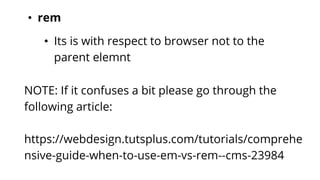 • rem
• Its is with respect to browser not to the
parent elemnt
NOTE: If it confuses a bit please go through the
following article:
https://webdesign.tutsplus.com/tutorials/comprehe
nsive-guide-when-to-use-em-vs-rem--cms-23984
 