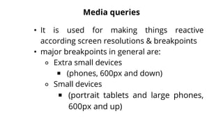 Media queries
• It is used for making things reactive
according screen resolutions & breakpoints
• major breakpoints in general are:
⚬ Extra small devices
￭ (phones, 600px and down)
⚬ Small devices
￭ (portrait tablets and large phones,
600px and up)
 