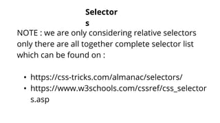 Selector
s
NOTE : we are only considering relative selectors
only there are all together complete selector list
which can be found on :
• https://css-tricks.com/almanac/selectors/
• https://www.w3schools.com/cssref/css_selector
s.asp
 