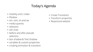 Today's Agenda
• Visibility and z index
• Flexbox
• em, rem, vh and vw
• media queries
• selectors
• nth child
• before and after pseudo
selectors
• box shadow & Text shadow
• variables & custom properties
• creating animation & transition
• Create Transitions
• Transform properties
• Responsive website
 