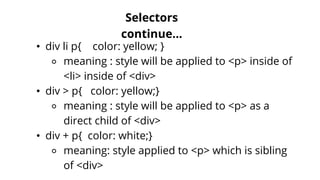 Selectors
continue...
• div li p{ color: yellow; }
⚬ meaning : style will be applied to <p> inside of
<li> inside of <div>
• div > p{ color: yellow;}
⚬ meaning : style will be applied to <p> as a
direct child of <div>
• div + p{ color: white;}
⚬ meaning: style applied to <p> which is sibling
of <div>
 