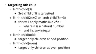 • targeting nth child
⚬ li:nth-child(3)
￭ 3rd child of li is targetted
⚬ li:nth-child(2n+0) or li:nth-child(3n+3)
￭ this will apply maths like 2*n + I
• where n is a natural number
• and I is any integer
⚬ li:nth-child(odd)
￭ target only children at odd position
⚬ li:nth-child(even)
￭ target only children at even position
 