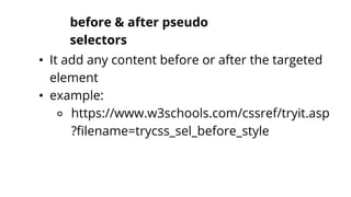 before & after pseudo
selectors
• It add any content before or after the targeted
element
• example:
⚬ https://www.w3schools.com/cssref/tryit.asp
?filename=trycss_sel_before_style
 