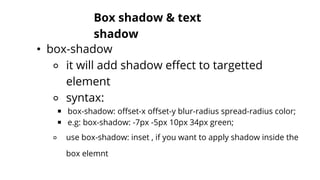 Box shadow & text
shadow
• box-shadow
⚬ it will add shadow effect to targetted
element
⚬ syntax:
￭ box-shadow: offset-x offset-y blur-radius spread-radius color;
￭ e.g: box-shadow: -7px -5px 10px 34px green;
⚬ use box-shadow: inset , if you want to apply shadow inside the
box elemnt
 