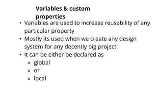 Variables & custom
properties
• Variables are used to increase reusability of any
particular property
• Mostly its used when we create any design
system for any decently big project
• It can be either be declared as
⚬ global
⚬ or
⚬ local
 
