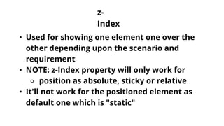 z-
Index
• Used for showing one element one over the
other depending upon the scenario and
requirement
• NOTE: z-Index property will only work for
⚬ position as absolute, sticky or relative
• It'll not work for the positioned element as
default one which is "static"
 
