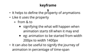 keyframe
s
• It helps to define the property of anymations
• Like it uses the property
⚬ from & to
￭ signifying the what will happen when
animation starts till when it may end
￭ eg: animation to be started from width
200px to width 1400px
• It can also be useful to signify the journey of
animation in percentage of time-span
 