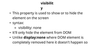visibilit
y
• This property is used to show or to hide the
element on the screen
• syntax:
⚬ visibility: none
• It'll only hide the element from DOM
• Unlike display:none where DOM element is
completely removed here it doesn't happen so
 