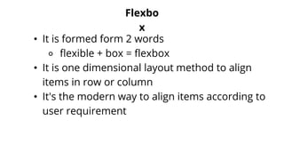 Flexbo
x
• It is formed form 2 words
⚬ flexible + box = flexbox
• It is one dimensional layout method to align
items in row or column
• It's the modern way to align items according to
user requirement
 